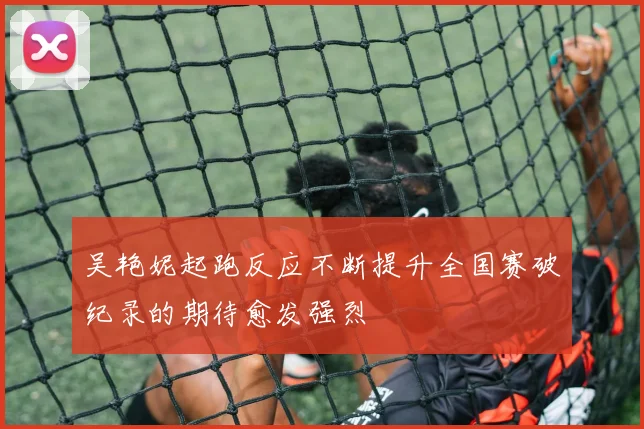 吴艳妮起跑反应不断提升全国赛破纪录的期待愈发强烈