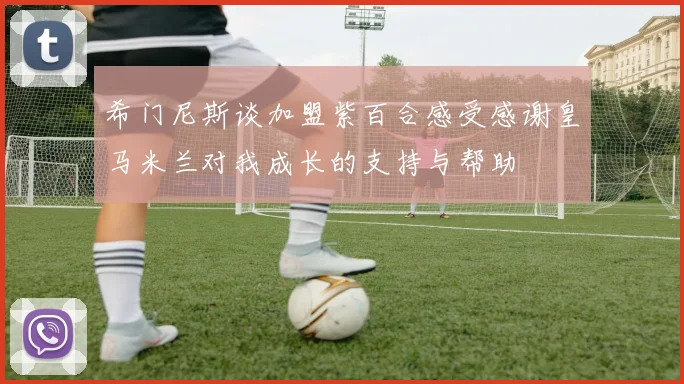 希门尼斯谈加盟紫百合感受感谢皇马米兰对我成长的支持与帮助
