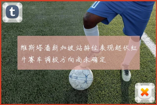 维斯塔潘新加坡站排位表现起伏红牛赛车调校方向尚未确定