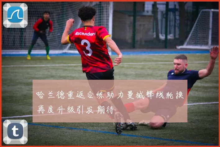哈兰德重返合练助力曼城锋线轮换再度升级引发期待